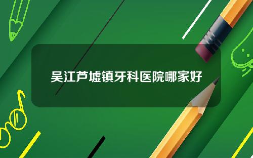 吴江芦墟镇牙科医院哪家好