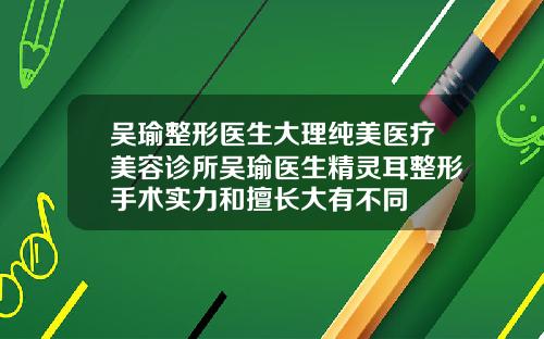 吴瑜整形医生大理纯美医疗美容诊所吴瑜医生精灵耳整形手术实力和擅长大有不同