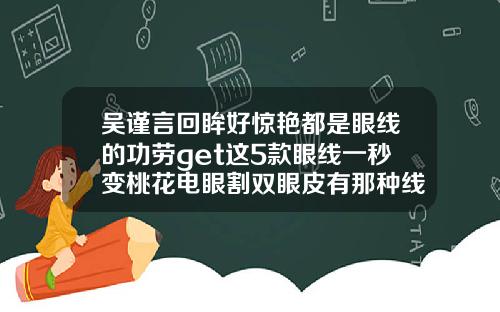 吴谨言回眸好惊艳都是眼线的功劳get这5款眼线一秒变桃花电眼割双眼皮有那种线