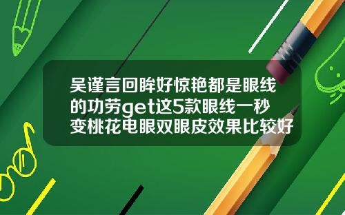吴谨言回眸好惊艳都是眼线的功劳get这5款眼线一秒变桃花电眼双眼皮效果比较好的眼线