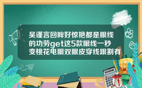 吴谨言回眸好惊艳都是眼线的功劳get这5款眼线一秒变桃花电眼双眼皮穿线跟割有什么区别吗