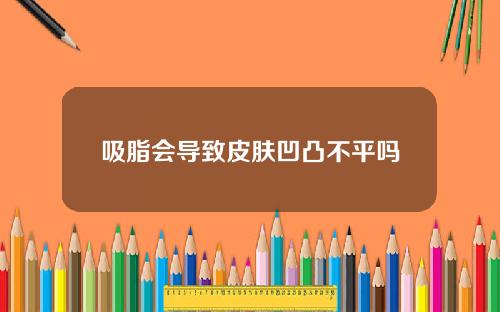 吸脂会导致皮肤凹凸不平吗