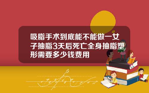 吸脂手术到底能不能做一女子抽脂3天后死亡全身抽脂塑形需要多少钱费用