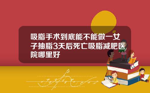 吸脂手术到底能不能做一女子抽脂3天后死亡吸脂减肥医院哪里好