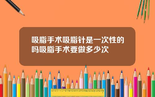 吸脂手术吸脂针是一次性的吗吸脂手术要做多少次