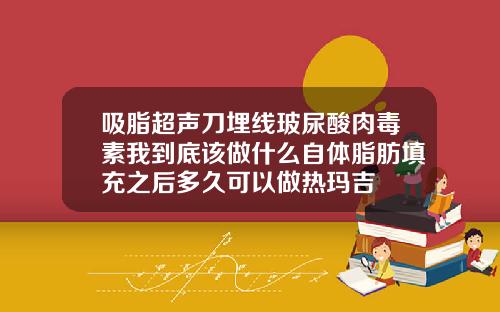 吸脂超声刀埋线玻尿酸肉毒素我到底该做什么自体脂肪填充之后多久可以做热玛吉