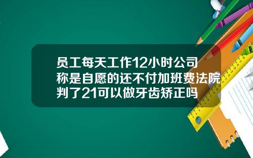 员工每天工作12小时公司称是自愿的还不付加班费法院判了21可以做牙齿矫正吗