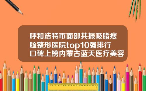呼和浩特市面部共振吸脂瘦脸整形医院top10强排行口碑上榜内蒙古蓝天医疗美容门诊部专家实力大PK