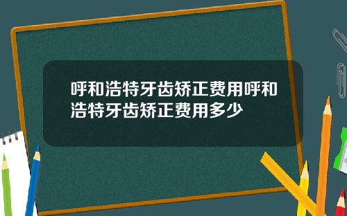 呼和浩特牙齿矫正费用呼和浩特牙齿矫正费用多少