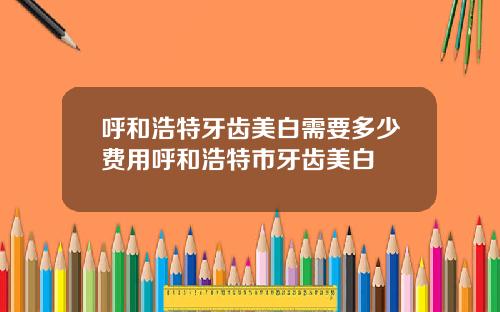 呼和浩特牙齿美白需要多少费用呼和浩特市牙齿美白