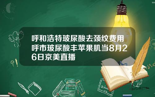 呼和浩特玻尿酸去颈纹费用呼市玻尿酸丰苹果肌当8月26日京美直播