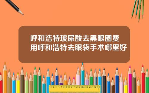 呼和浩特玻尿酸去黑眼圈费用呼和浩特去眼袋手术哪里好