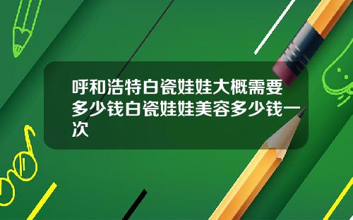 呼和浩特白瓷娃娃大概需要多少钱白瓷娃娃美容多少钱一次