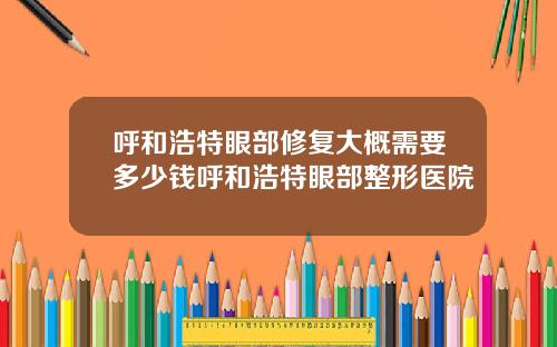 呼和浩特眼部修复大概需要多少钱呼和浩特眼部整形医院