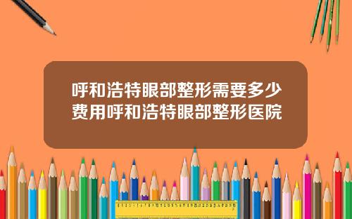 呼和浩特眼部整形需要多少费用呼和浩特眼部整形医院