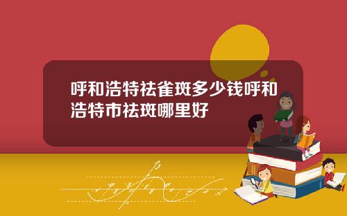 呼和浩特祛雀斑多少钱呼和浩特市祛斑哪里好