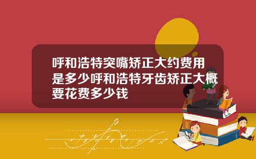 呼和浩特突嘴矫正大约费用是多少呼和浩特牙齿矫正大概要花费多少钱