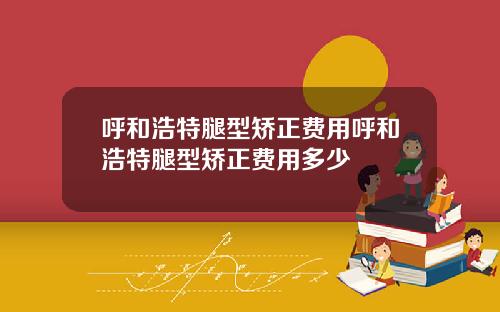 呼和浩特腿型矫正费用呼和浩特腿型矫正费用多少