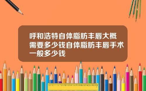 呼和浩特自体脂肪丰唇大概需要多少钱自体脂肪丰唇手术一般多少钱
