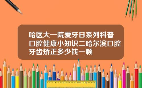 哈医大一院爱牙日系列科普口腔健康小知识二哈尔滨口腔牙齿矫正多少钱一颗