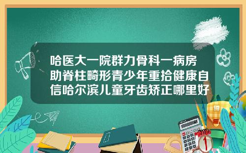 哈医大一院群力骨科一病房助脊柱畸形青少年重拾健康自信哈尔滨儿童牙齿矫正哪里好