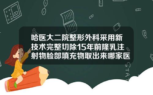 哈医大二院整形外科采用新技术完整切除15年前隆乳注射物脸部填充物取出来哪家医院好