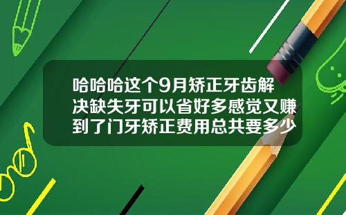 哈哈哈这个9月矫正牙齿解决缺失牙可以省好多感觉又赚到了门牙矫正费用总共要多少