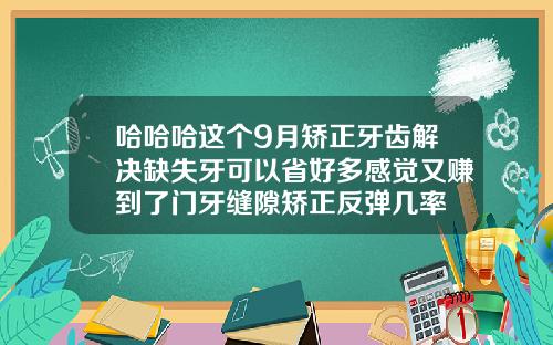 哈哈哈这个9月矫正牙齿解决缺失牙可以省好多感觉又赚到了门牙缝隙矫正反弹几率
