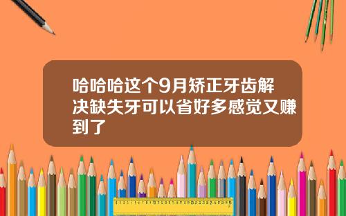 哈哈哈这个9月矫正牙齿解决缺失牙可以省好多感觉又赚到了