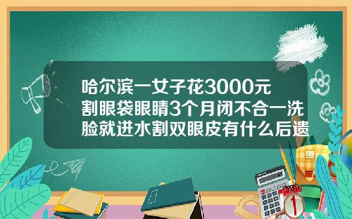哈尔滨一女子花3000元割眼袋眼睛3个月闭不合一洗脸就进水割双眼皮有什么后遗症吗视频讲解