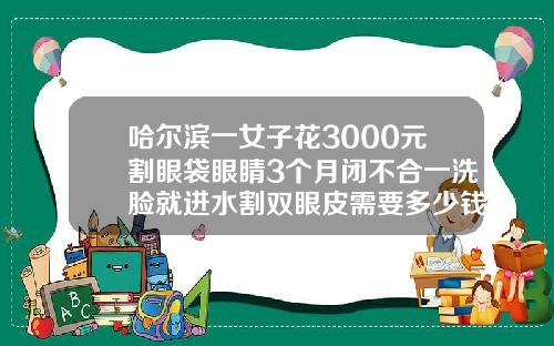 哈尔滨一女子花3000元割眼袋眼睛3个月闭不合一洗脸就进水割双眼皮需要多少钱呢