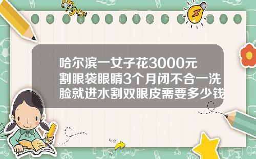 哈尔滨一女子花3000元割眼袋眼睛3个月闭不合一洗脸就进水割双眼皮需要多少钱大概