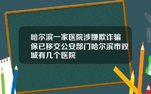哈尔滨一家医院涉嫌欺诈骗保已移交公安部门哈尔滨市双城有几个医院