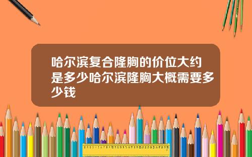 哈尔滨复合隆胸的价位大约是多少哈尔滨隆胸大概需要多少钱