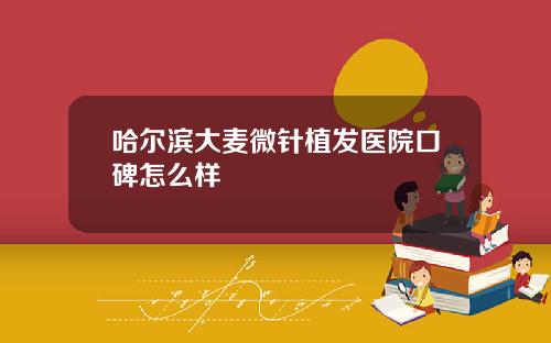 哈尔滨大麦微针植发医院口碑怎么样