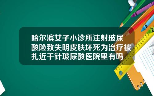哈尔滨女子小诊所注射玻尿酸险致失明皮肤坏死为治疗被扎近千针玻尿酸医院里有吗