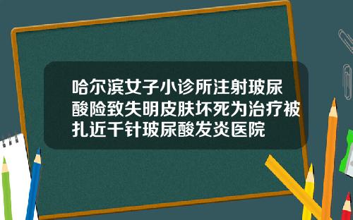 哈尔滨女子小诊所注射玻尿酸险致失明皮肤坏死为治疗被扎近千针玻尿酸发炎医院