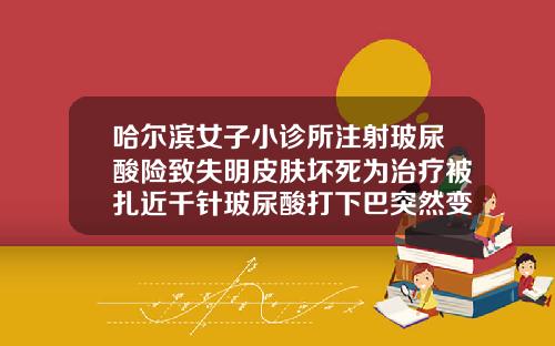 哈尔滨女子小诊所注射玻尿酸险致失明皮肤坏死为治疗被扎近千针玻尿酸打下巴突然变硬
