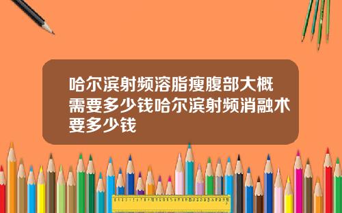 哈尔滨射频溶脂瘦腹部大概需要多少钱哈尔滨射频消融术要多少钱