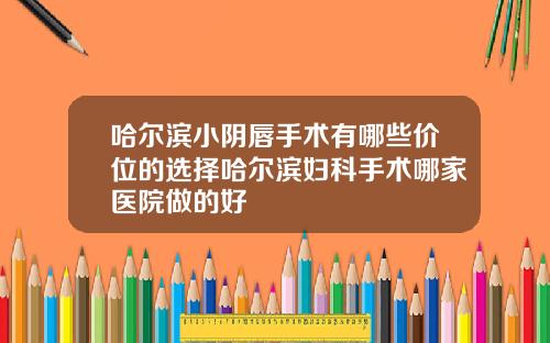 哈尔滨小阴唇手术有哪些价位的选择哈尔滨妇科手术哪家医院做的好