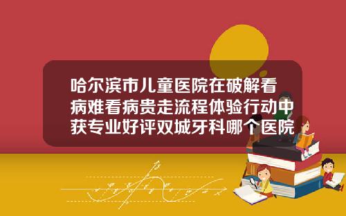 哈尔滨市儿童医院在破解看病难看病贵走流程体验行动中获专业好评双城牙科哪个医院好