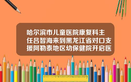 哈尔滨市儿童医院康复科主任吕智海来到黑龙江省对口支援阿勒泰地区幼保健院开启医疗工作哈尔滨儿童牙齿矫正哪里好