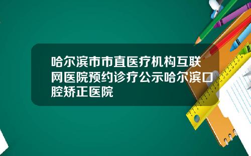 哈尔滨市市直医疗机构互联网医院预约诊疗公示哈尔滨口腔矫正医院