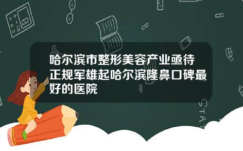 哈尔滨市整形美容产业亟待正规军雄起哈尔滨隆鼻口碑最好的医院
