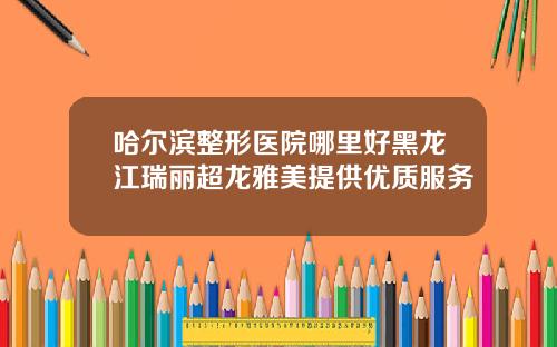 哈尔滨整形医院哪里好黑龙江瑞丽超龙雅美提供优质服务