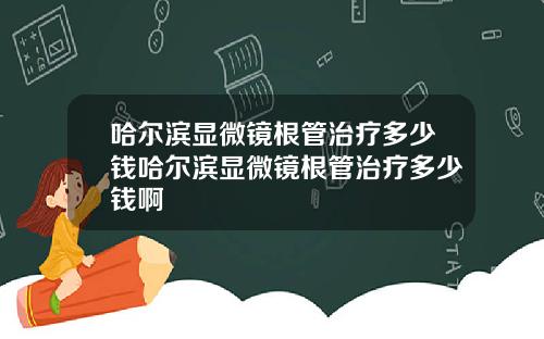 哈尔滨显微镜根管治疗多少钱哈尔滨显微镜根管治疗多少钱啊