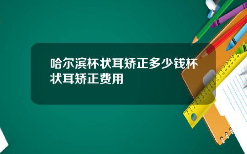 哈尔滨杯状耳矫正多少钱杯状耳矫正费用