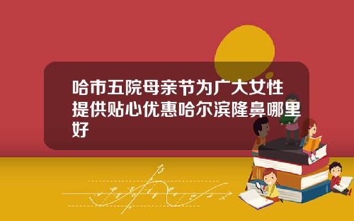 哈市五院母亲节为广大女性提供贴心优惠哈尔滨隆鼻哪里好
