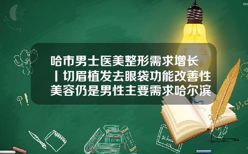 哈市男士医美整形需求增长丨切眉植发去眼袋功能改善性美容仍是男性主要需求哈尔滨做双眼皮大概多少钱