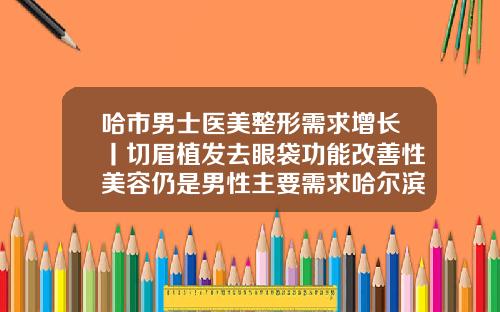 哈市男士医美整形需求增长丨切眉植发去眼袋功能改善性美容仍是男性主要需求哈尔滨隆鼻手术价钱是多少钱一次